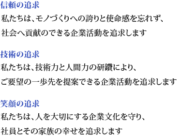 信頼の追求　　私たちは、モノづくりへの誇りと使命感を忘れず、社会へ貢献のできる企業活動を追求します。技術の追求　　私たちは、技術力と人間力の研鑽により、ご要望の一歩先を提案できる企業活動を追求します。笑顔の追求　　私たちは、人を大切にする企業文化を守り、社員とその家族の幸せを追求します。
